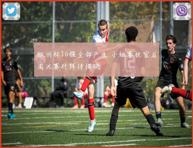 欧洲杯16强全部产生 小组赛收官后淘汰赛对阵待揭晓
