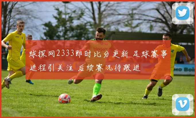 球探网2333即时比分更新 足球赛事进程引关注 后续赛况待跟进