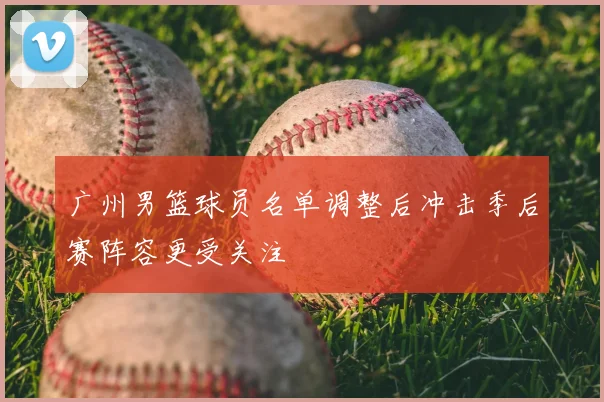 广州男篮球员名单调整后冲击季后赛阵容更受关注