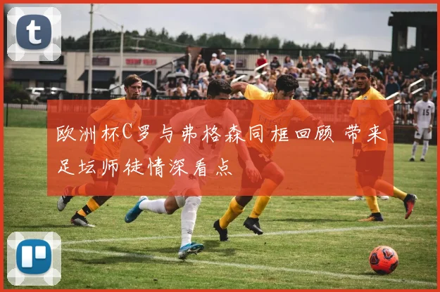 欧洲杯C罗与弗格森同框回顾 带来足坛师徒情深看点