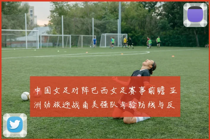 中国女足对阵巴西女足赛事前瞻 亚洲劲旅迎战南美强队考验防线与反击