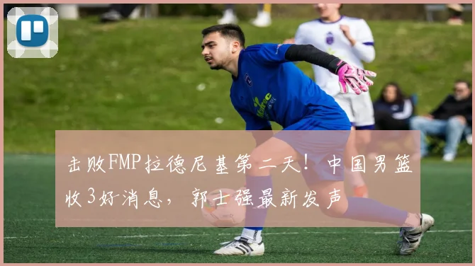 击败FMP拉德尼基第二天!中国男篮收3好消息,郭士强最新发声