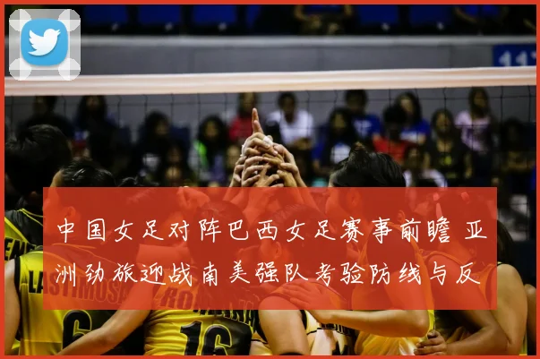 中国女足对阵巴西女足赛事前瞻 亚洲劲旅迎战南美强队考验防线与反击