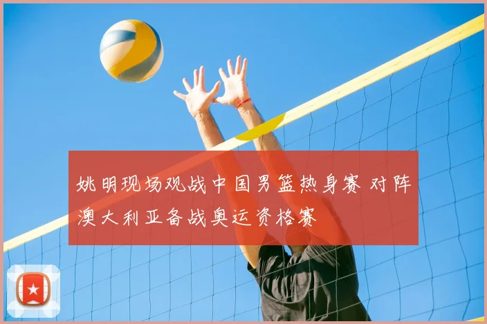 姚明现场观战中国男篮热身赛 对阵澳大利亚备战奥运资格赛