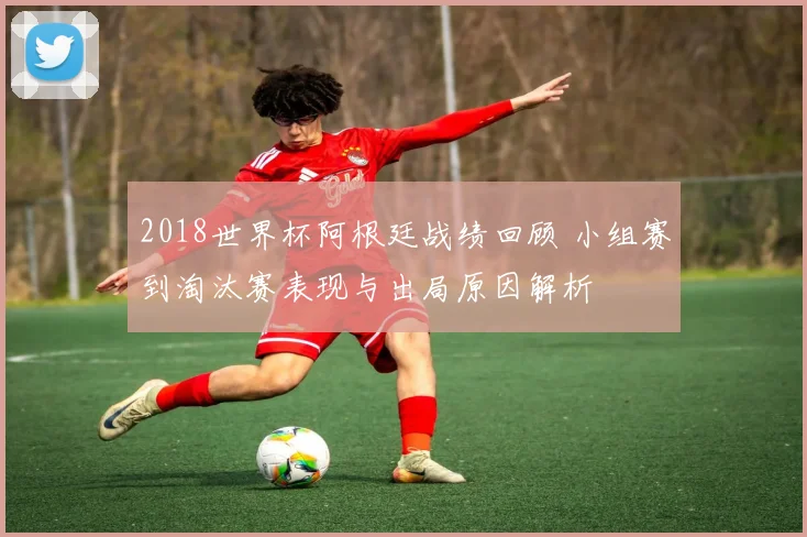 2018世界杯阿根廷战绩回顾 小组赛到淘汰赛表现与出局原因解析