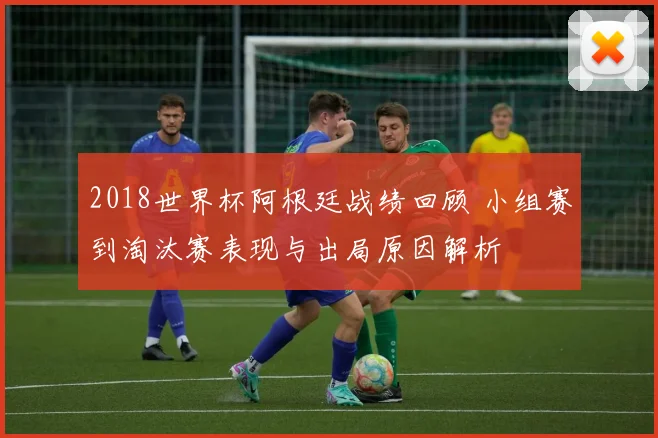 2018世界杯阿根廷战绩回顾 小组赛到淘汰赛表现与出局原因解析