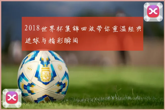 2018世界杯集锦回放带你重温经典进球与精彩瞬间