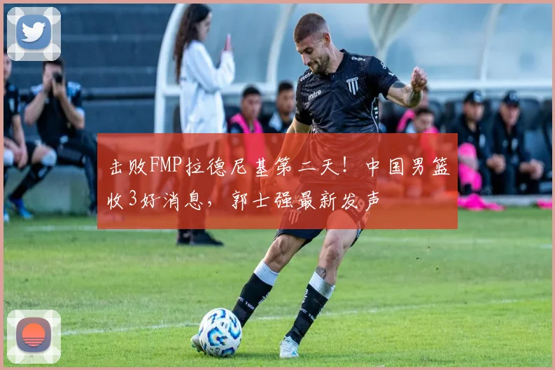 击败FMP拉德尼基第二天！中国男篮收3好消息，郭士强最新发声