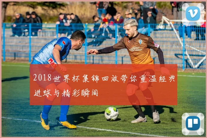 2018世界杯集锦回放带你重温经典进球与精彩瞬间