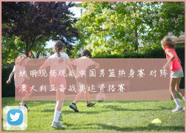 姚明现场观战中国男篮热身赛 对阵澳大利亚备战奥运资格赛