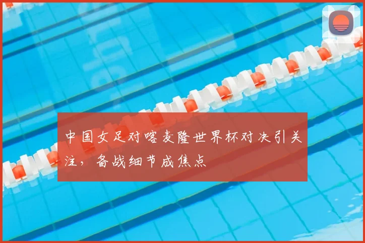 中国女足对喀麦隆世界杯对决引关注，备战细节成焦点