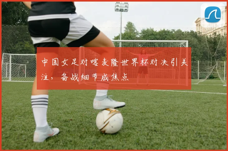 中国女足对喀麦隆世界杯对决引关注,备战细节成焦点