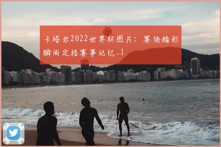 卡塔尔2022世界杯图片:赛场精彩瞬间定格赛事记忆_1