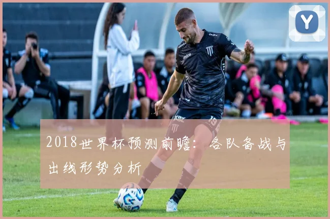 2018世界杯预测前瞻：各队备战与出线形势分析