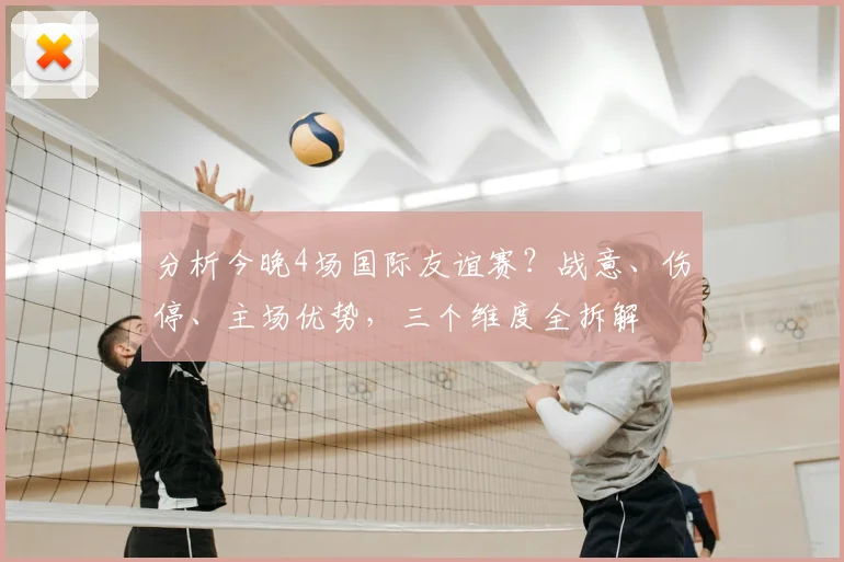 分析今晚4场国际友谊赛?战意、伤停、主场优势,三个维度全拆解