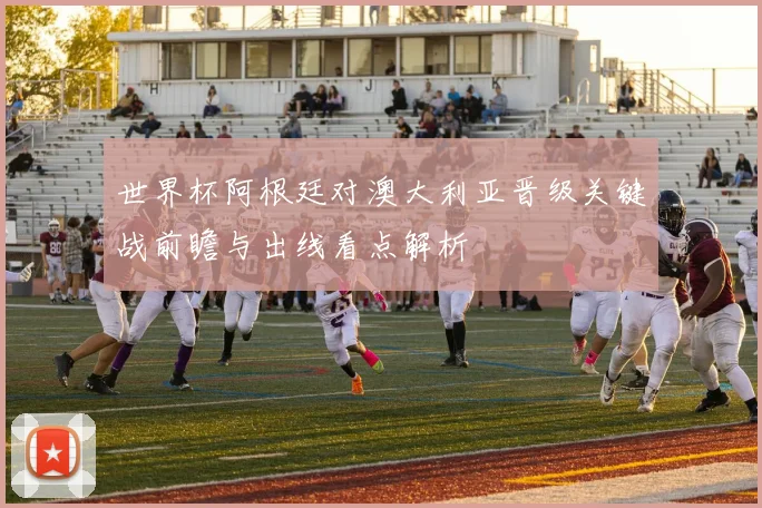 世界杯阿根廷对澳大利亚晋级关键战前瞻与出线看点解析