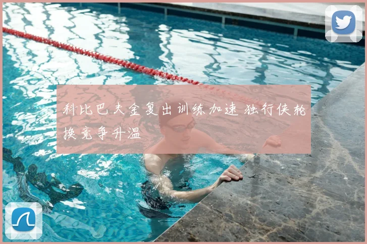 科比巴夫金复出训练加速 独行侠轮换竞争升温