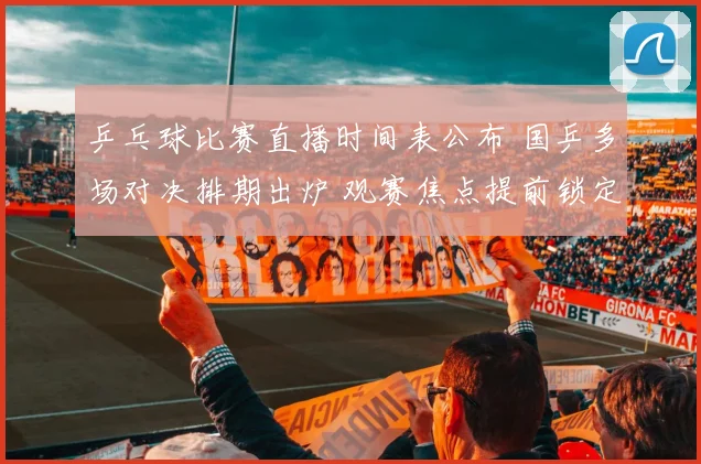 乒乓球比赛直播时间表公布 国乒多场对决排期出炉 观赛焦点提前锁定