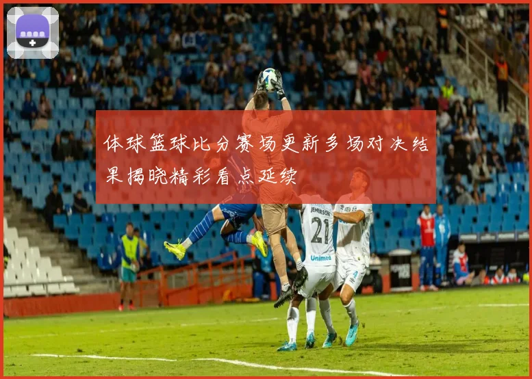 体球篮球比分赛场更新多场对决结果揭晓精彩看点延续