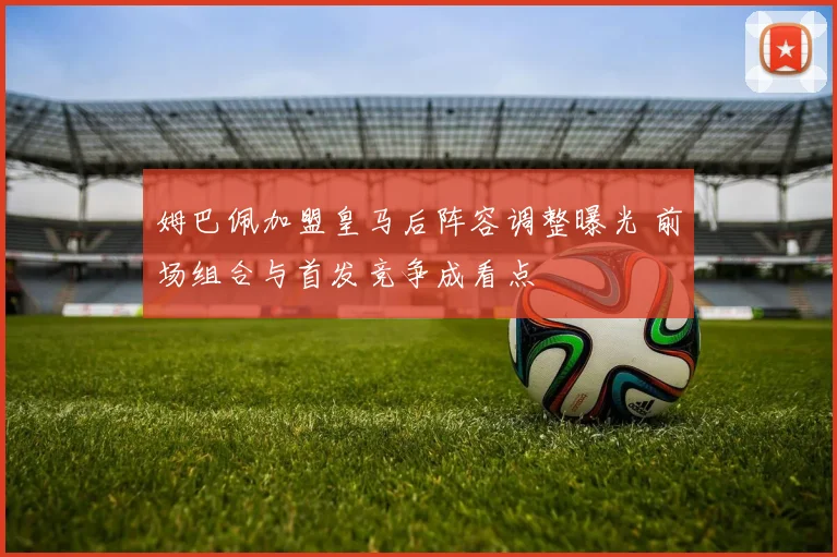 姆巴佩加盟皇马后阵容调整曝光 前场组合与首发竞争成看点