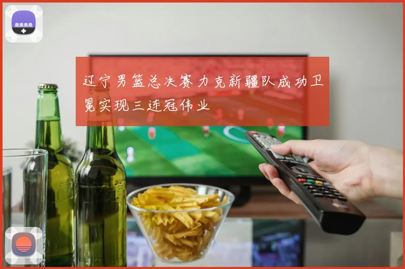 辽宁男篮总决赛力克新疆队成功卫冕实现三连冠伟业