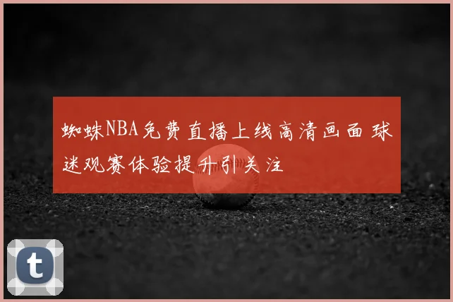 蜘蛛NBA免费直播上线高清画面 球迷观赛体验提升引关注