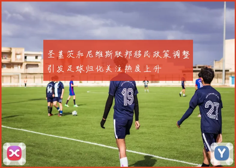 圣基茨和尼维斯联邦移民政策调整引发足球归化关注热度上升