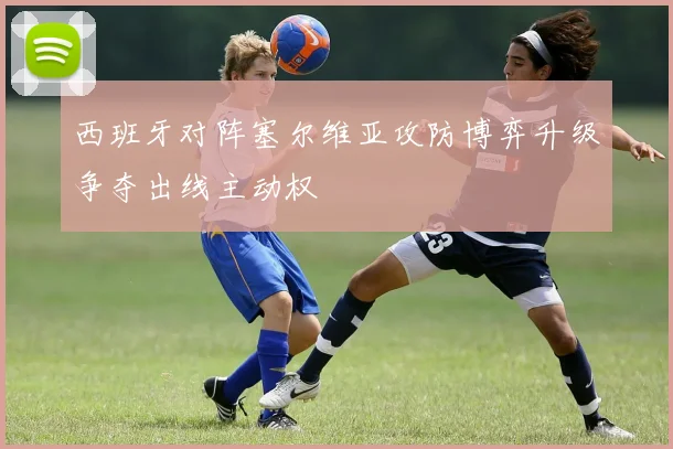 西班牙对阵塞尔维亚攻防博弈升级争夺出线主动权