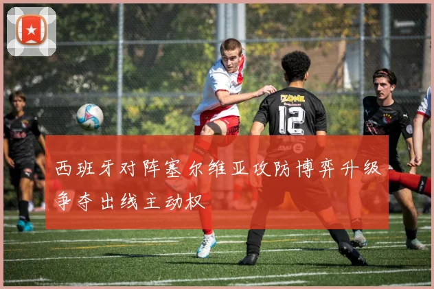 西班牙对阵塞尔维亚攻防博弈升级争夺出线主动权