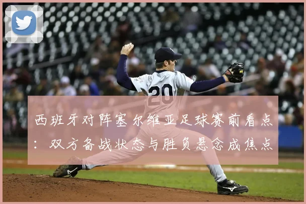 西班牙对阵塞尔维亚足球赛前看点：双方备战状态与胜负悬念成焦点