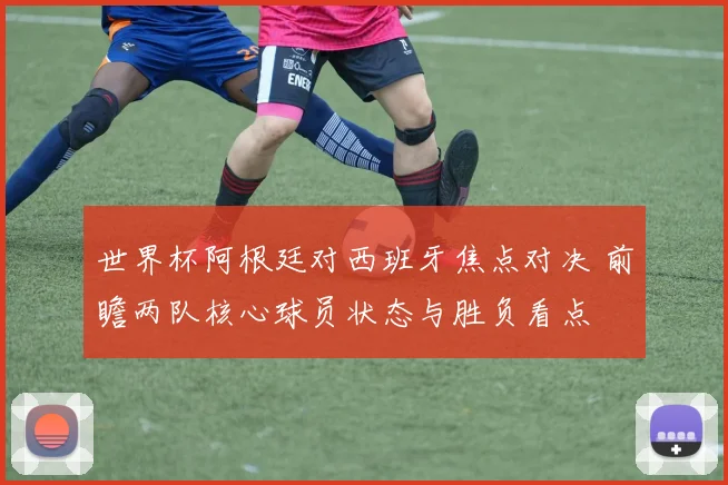 世界杯阿根廷对西班牙焦点对决 前瞻两队核心球员状态与胜负看点