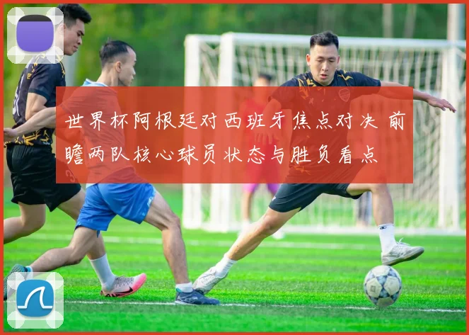 世界杯阿根廷对西班牙焦点对决 前瞻两队核心球员状态与胜负看点