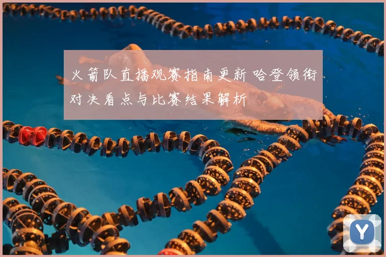 火箭队直播观赛指南更新 哈登领衔对决看点与比赛结果解析