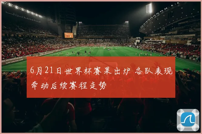 6月21日世界杯赛果出炉 各队表现牵动后续赛程走势