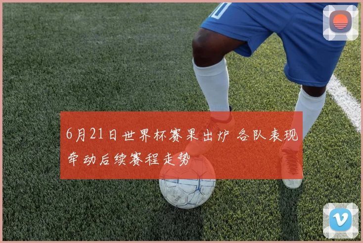 6月21日世界杯赛果出炉 各队表现牵动后续赛程走势