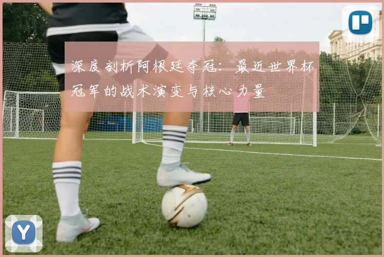 深度剖析阿根廷夺冠：最近世界杯冠军的战术演变与核心力量