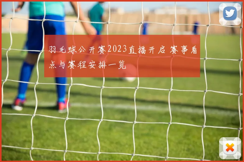 羽毛球公开赛2023直播开启 赛事看点与赛程安排一览