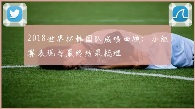 2018世界杯韩国队成绩回顾：小组赛表现与最终结果梳理