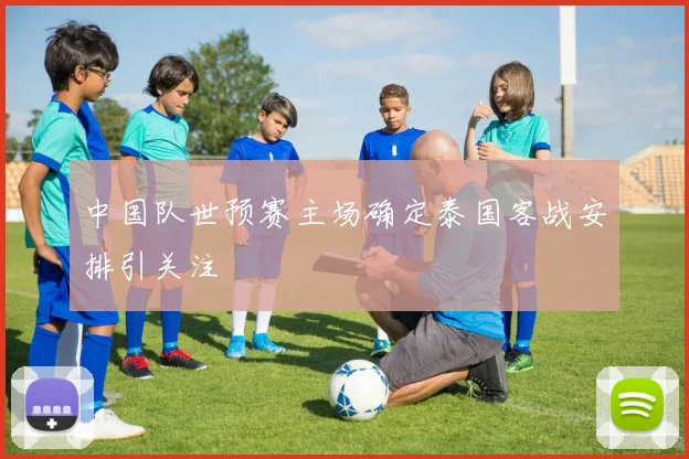 中国队世预赛主场确定泰国客战安排引关注